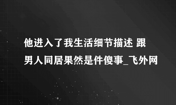 他进入了我生活细节描述 跟男人同居果然是件傻事_飞外网