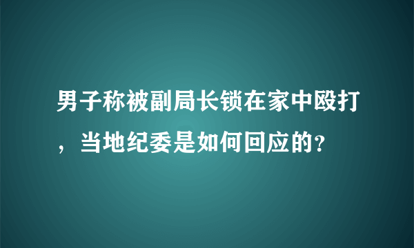 男子称被副局长锁在家中殴打，当地纪委是如何回应的？