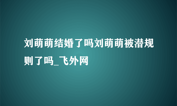 刘萌萌结婚了吗刘萌萌被潜规则了吗_飞外网