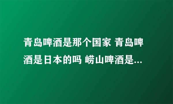 青岛啤酒是那个国家 青岛啤酒是日本的吗 崂山啤酒是青岛啤酒吗