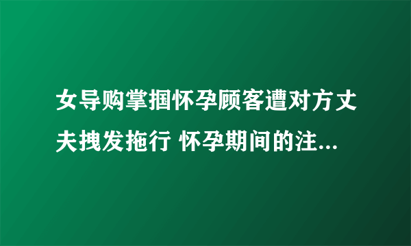 女导购掌掴怀孕顾客遭对方丈夫拽发拖行 怀孕期间的注意事项有什么