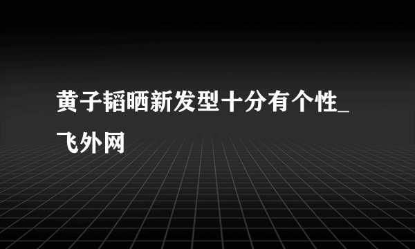 黄子韬晒新发型十分有个性_飞外网