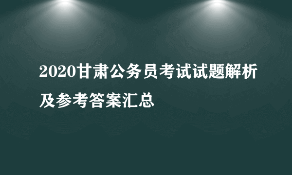 2020甘肃公务员考试试题解析及参考答案汇总