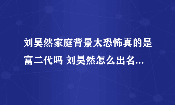 刘昊然家庭背景太恐怖真的是富二代吗 刘昊然怎么出名的怎么火的