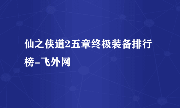 仙之侠道2五章终极装备排行榜-飞外网