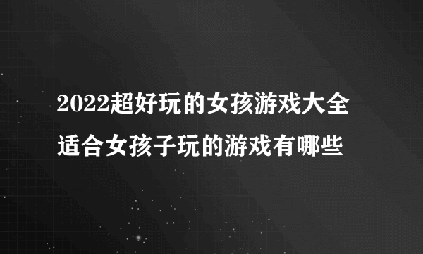 2022超好玩的女孩游戏大全 适合女孩子玩的游戏有哪些