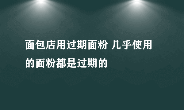 面包店用过期面粉 几乎使用的面粉都是过期的