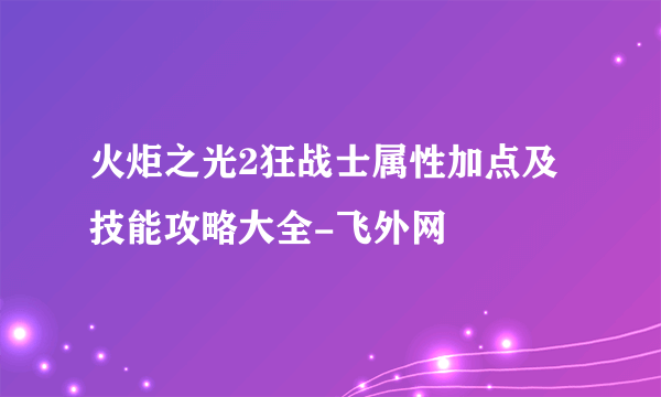 火炬之光2狂战士属性加点及技能攻略大全-飞外网