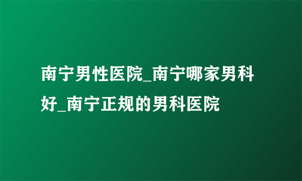 南宁男性医院_南宁哪家男科好_南宁正规的男科医院