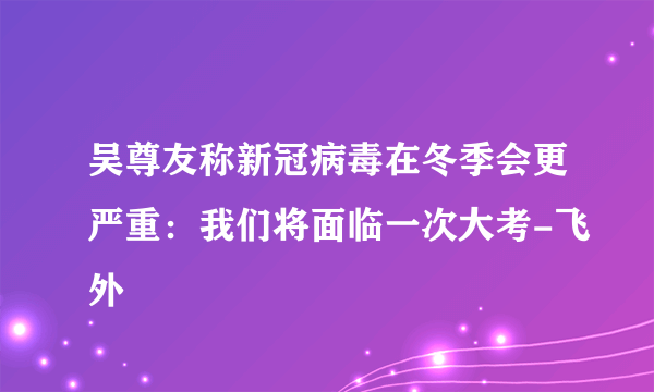 吴尊友称新冠病毒在冬季会更严重：我们将面临一次大考-飞外