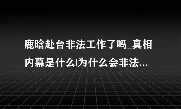 鹿晗赴台非法工作了吗_真相内幕是什么|为什么会非法呢_参加什么节目|谁的错-飞外