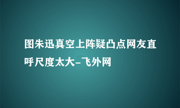 图朱迅真空上阵疑凸点网友直呼尺度太大-飞外网