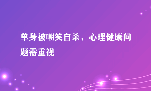 单身被嘲笑自杀，心理健康问题需重视