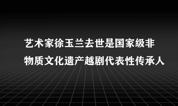 艺术家徐玉兰去世是国家级非物质文化遗产越剧代表性传承人