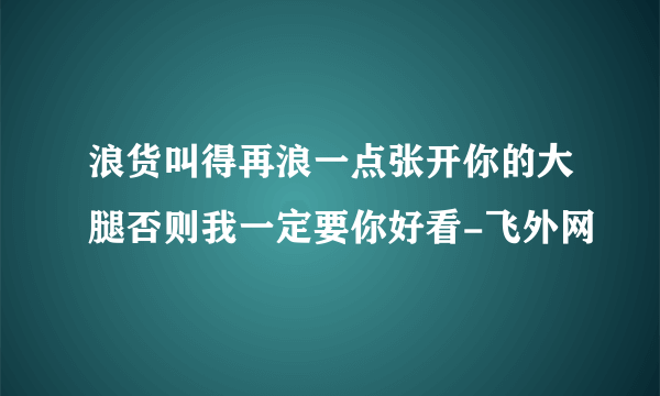 浪货叫得再浪一点张开你的大腿否则我一定要你好看-飞外网