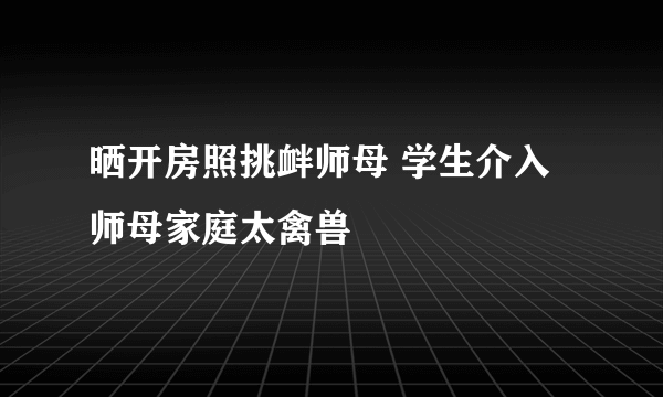 晒开房照挑衅师母 学生介入师母家庭太禽兽