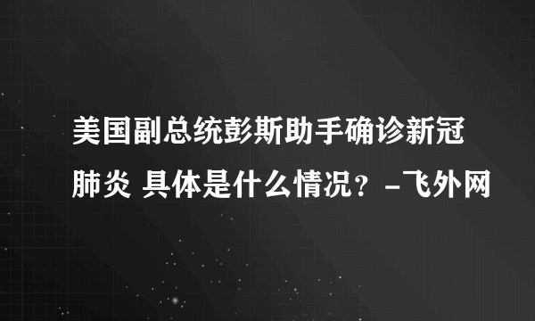 美国副总统彭斯助手确诊新冠肺炎 具体是什么情况？-飞外网