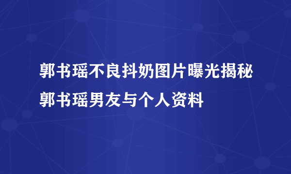 郭书瑶不良抖奶图片曝光揭秘郭书瑶男友与个人资料