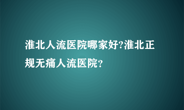 淮北人流医院哪家好?淮北正规无痛人流医院？