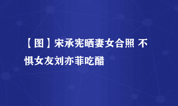 【图】宋承宪晒妻女合照 不惧女友刘亦菲吃醋