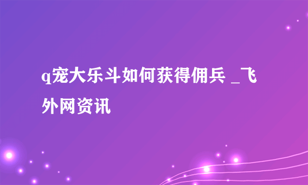 q宠大乐斗如何获得佣兵 _飞外网资讯