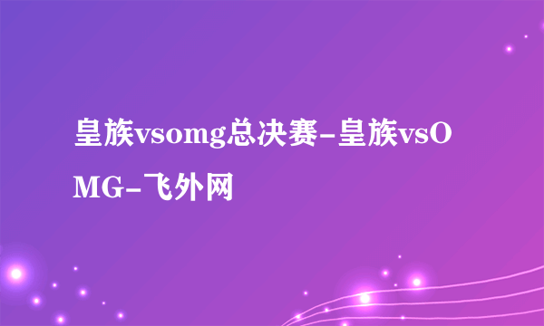 皇族vsomg总决赛-皇族vsOMG-飞外网