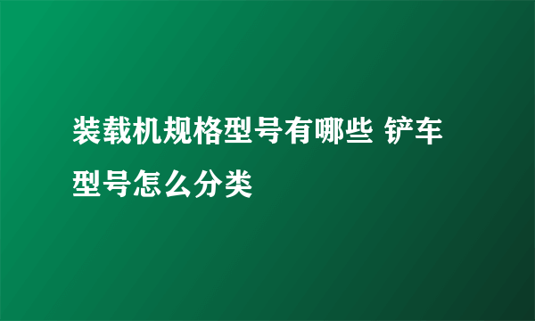 装载机规格型号有哪些 铲车型号怎么分类