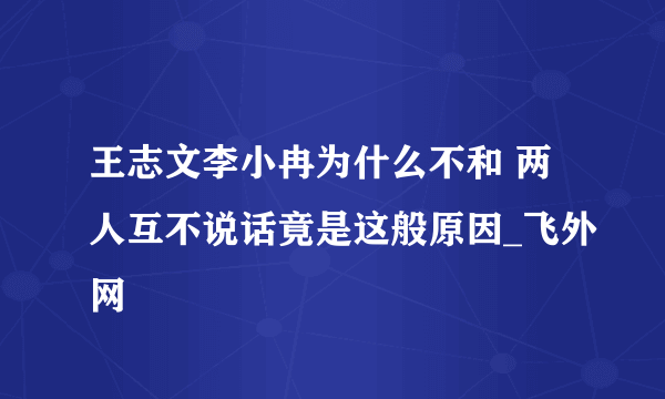 王志文李小冉为什么不和 两人互不说话竟是这般原因_飞外网