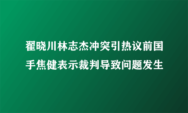 翟晓川林志杰冲突引热议前国手焦健表示裁判导致问题发生