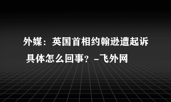 外媒：英国首相约翰逊遭起诉 具体怎么回事？-飞外网