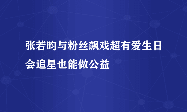 张若昀与粉丝飙戏超有爱生日会追星也能做公益