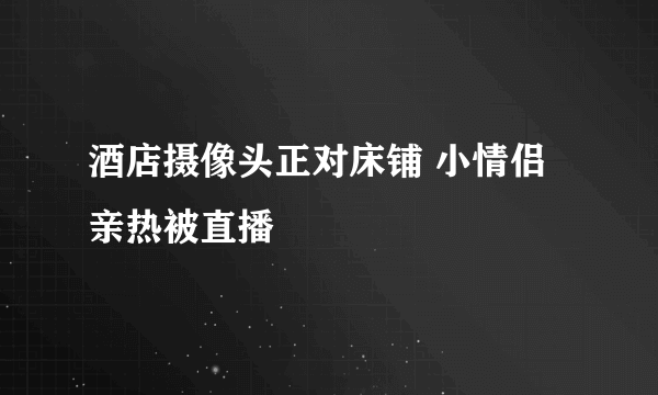 酒店摄像头正对床铺 小情侣亲热被直播