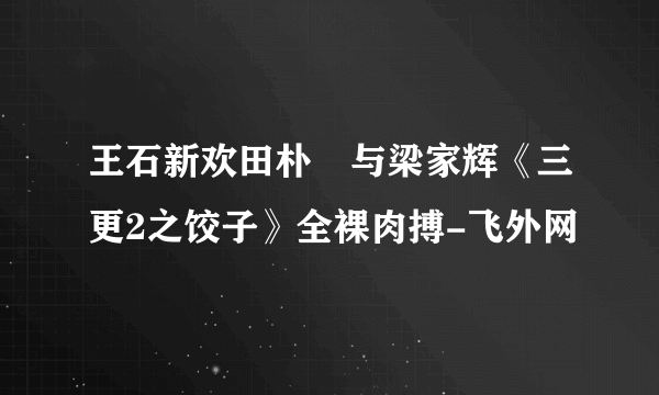 王石新欢田朴珺与梁家辉《三更2之饺子》全裸肉搏-飞外网