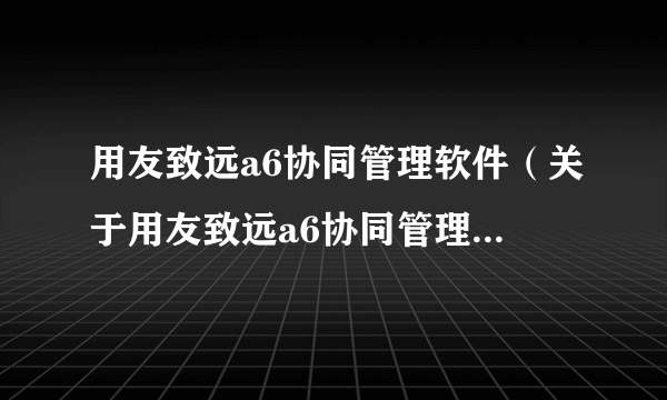 用友致远a6协同管理软件（关于用友致远a6协同管理软件的简介）