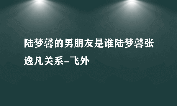 陆梦馨的男朋友是谁陆梦馨张逸凡关系-飞外