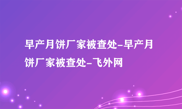 早产月饼厂家被查处-早产月饼厂家被查处-飞外网