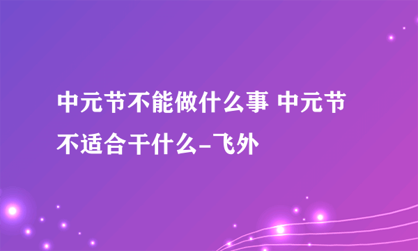 中元节不能做什么事 中元节不适合干什么-飞外