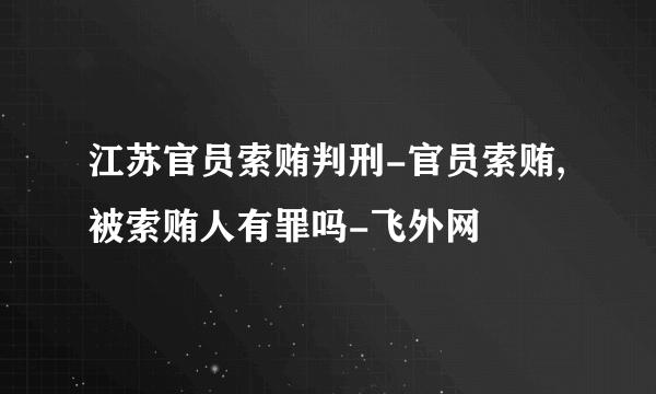 江苏官员索贿判刑-官员索贿,被索贿人有罪吗-飞外网