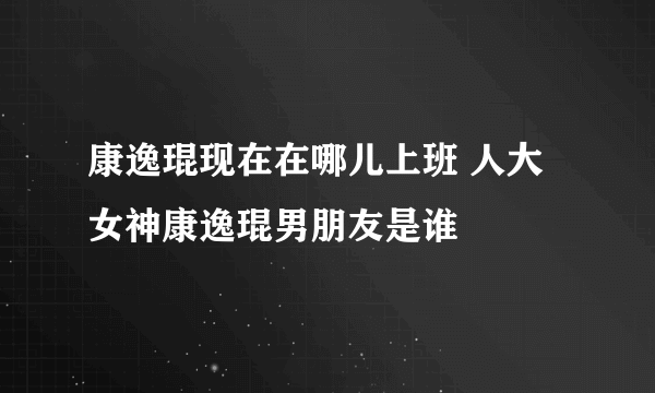 康逸琨现在在哪儿上班 人大女神康逸琨男朋友是谁