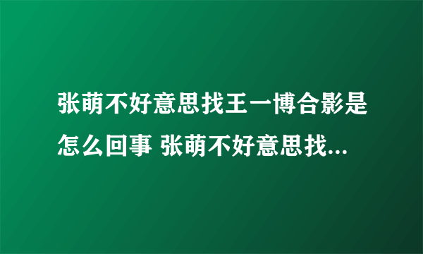 张萌不好意思找王一博合影是怎么回事 张萌不好意思找王一博合影是什么情况