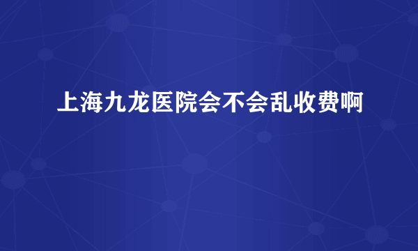 上海九龙医院会不会乱收费啊