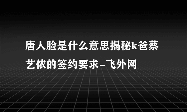 唐人脸是什么意思揭秘k爸蔡艺侬的签约要求-飞外网