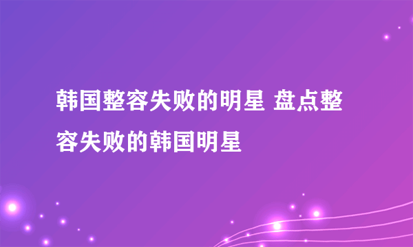 韩国整容失败的明星 盘点整容失败的韩国明星