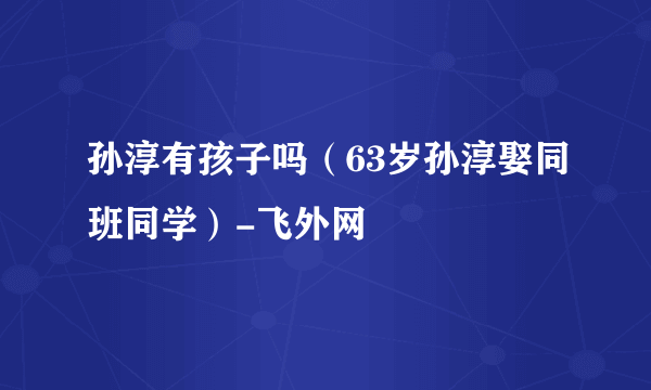 孙淳有孩子吗（63岁孙淳娶同班同学）-飞外网