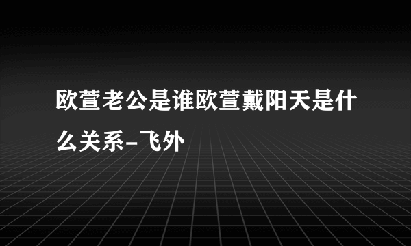 欧萱老公是谁欧萱戴阳天是什么关系-飞外