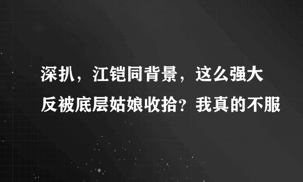 深扒，江铠同背景，这么强大反被底层姑娘收拾？我真的不服