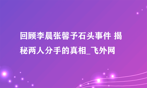 回顾李晨张馨予石头事件 揭秘两人分手的真相_飞外网