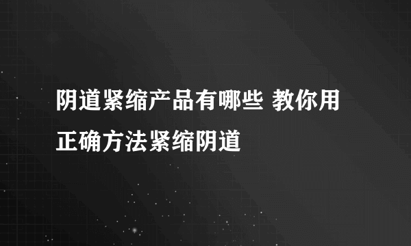 阴道紧缩产品有哪些 教你用正确方法紧缩阴道