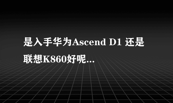 是入手华为Ascend D1 还是联想K860好呢，各自的优缺点是什么