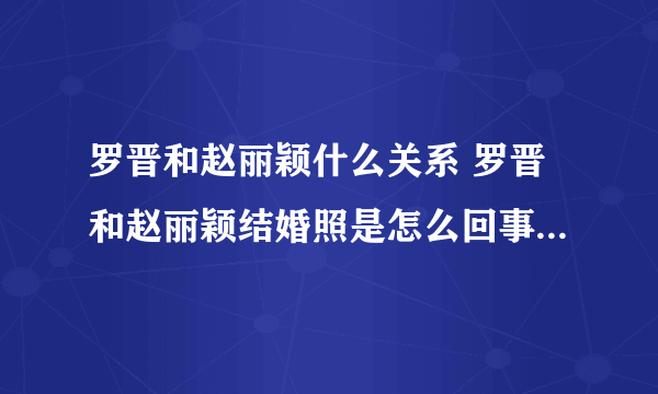 罗晋和赵丽颖什么关系 罗晋和赵丽颖结婚照是怎么回事_飞外网